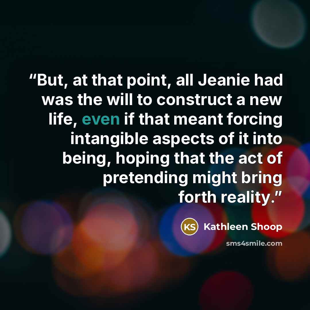 “But, at that point, all Jeanie had was the will to construct a new life, even if that meant forcing intangible aspects of it into being, hoping that the act of pretending might bring forth reality.” quote by Kathleen Shoop