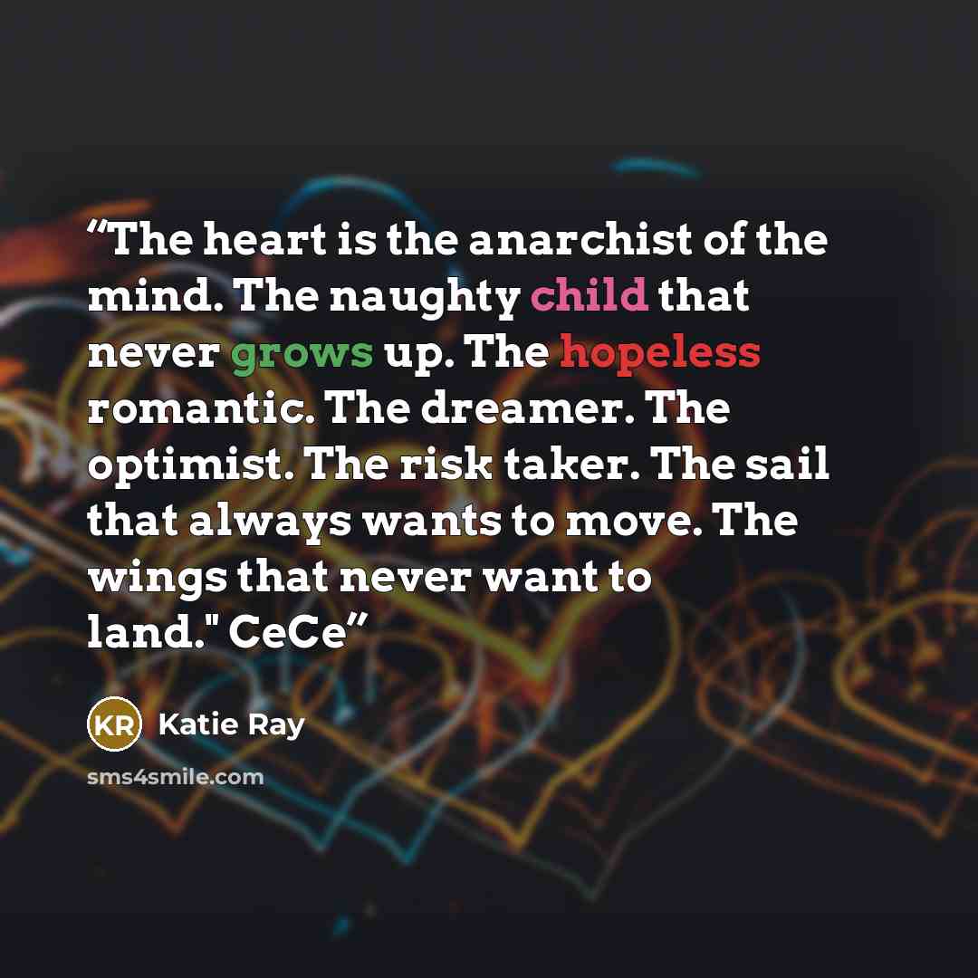 “The heart is the anarchist of the mind. The naughty child that never grows up. The hopeless romantic. The dreamer. The optimist. The risk taker. The sail that always wants to move. The wings that never want to land." CeCe” quote by Katie Ray