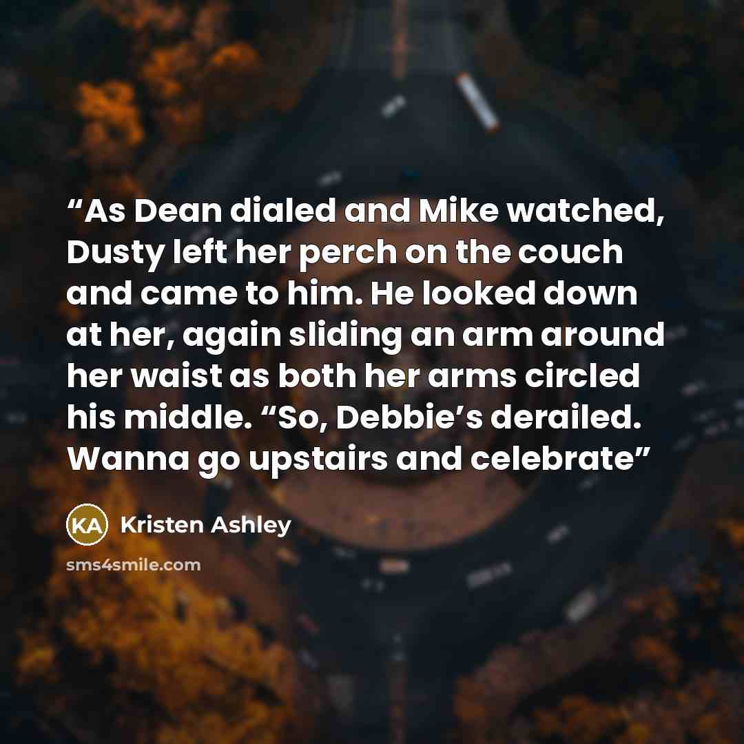 “As Dean dialed and Mike watched, Dusty left her perch on the couch and came to him. He looked down at her, again sliding an arm around her waist as both her arms circled his middle. “So, Debbie’s derailed. Wanna go upstairs and celebrate” quote by Kristen Ashley