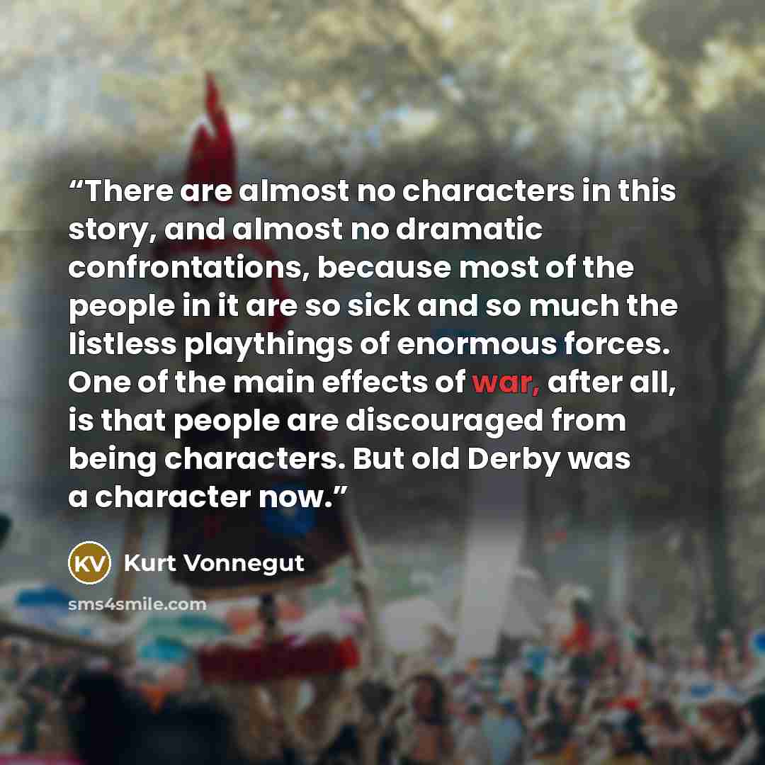 “There are almost no characters in this story, and almost no dramatic confrontations, because most of the people in it are so sick and so much the listless playthings of enormous forces. One of the main effects of war, after all, is that people are discouraged from being characters. But old Derby…” quote by Kurt Vonnegut