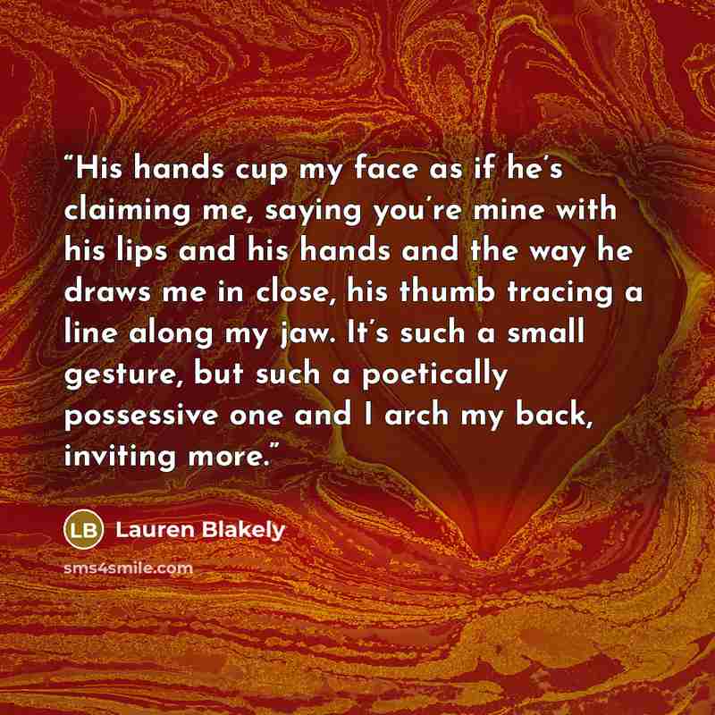 “His hands cup my face as if he’s claiming me, saying you’re mine with his lips and his hands and the way he draws me in close, his thumb tracing a line along my jaw. It’s such a small gesture, but such a poetically possessive one and I arch my back, inviting more.” quote by Lauren Blakely