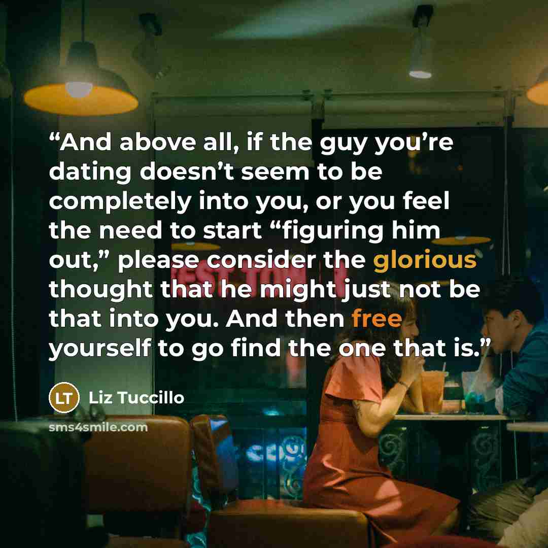 “And above all, if the guy you’re dating doesn’t seem to be completely into you, or you feel the need to start “figuring him out,” please consider the glorious thought that he might just not be that into you. And then free yourself to go find the one that is.” quote by Liz Tuccillo