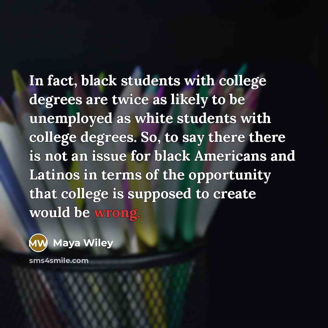 “In fact, black students with college degrees are twice as likely to be unemployed as white students with college degrees. So, to say there there is not an issue for black Americans and Latinos in terms of the opportunity that college is supposed to create would be wrong.” quote by Maya Wiley