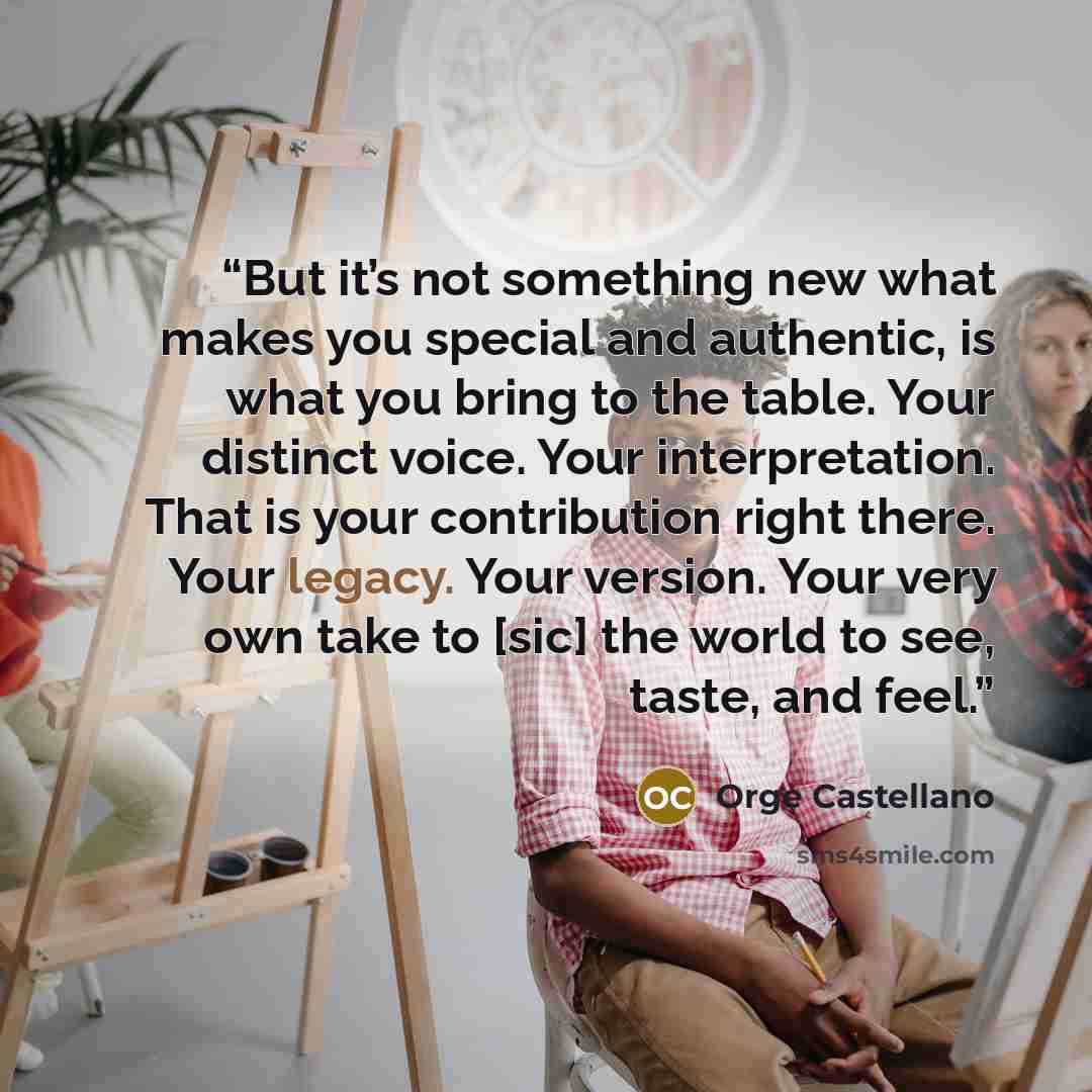 “But it’s not something new what makes you special and authentic, is what you bring to the table. Your distinct voice. Your interpretation. That is your contribution right there. Your legacy. Your version. Your very own take to [sic] the world to see, taste, and feel.” quote by Orge Castellano