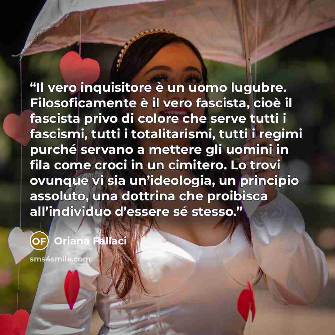 “Il vero inquisitore è un uomo lugubre. Filosoficamente è il vero fascista, cioè il fascista privo di colore che serve tutti i fascismi, tutti i totalitarismi, tutti i regimi purché servano a mettere gli uomini in fila come croci in un cimitero. Lo trovi ovunque vi sia un’ideologia, un principio…” quote by Oriana Fallaci