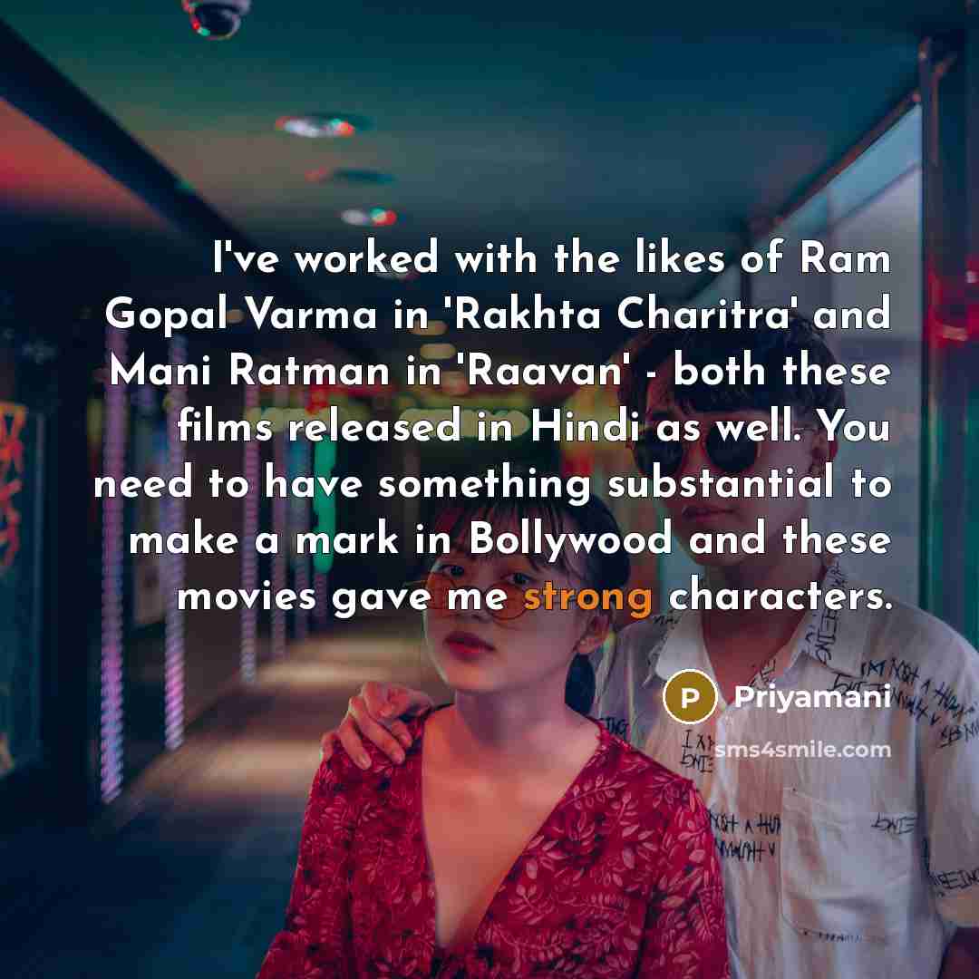 “I've worked with the likes of Ram Gopal Varma in 'Rakhta Charitra' and Mani Ratman in 'Raavan' - both these films released in Hindi as well. You need to have something substantial to make a mark in Bollywood and these movies gave me strong characters.” quote by Priyamani