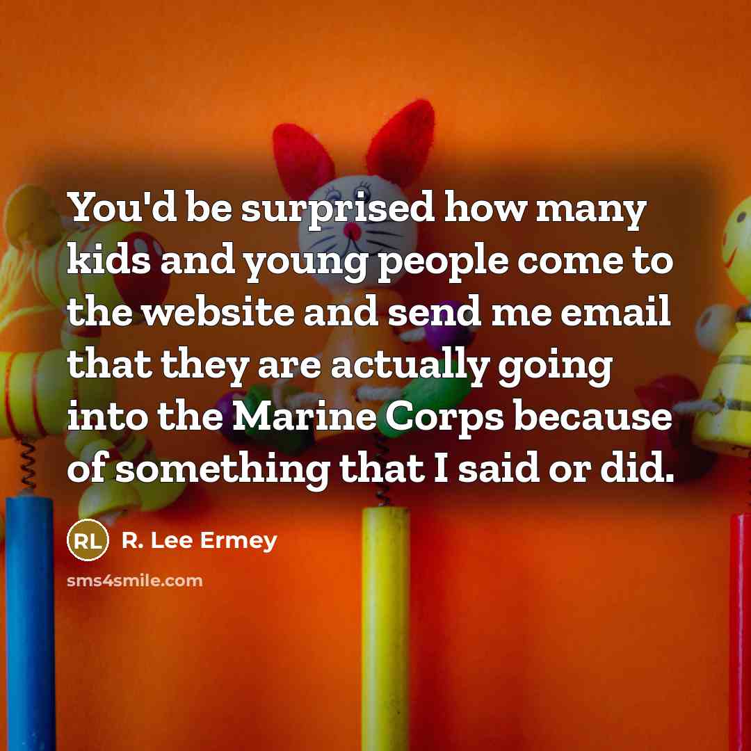 “You'd be surprised how many kids and young people come to the website and send me email that they are actually going into the Marine Corps because of something that I said or did.” quote by R. Lee Ermey