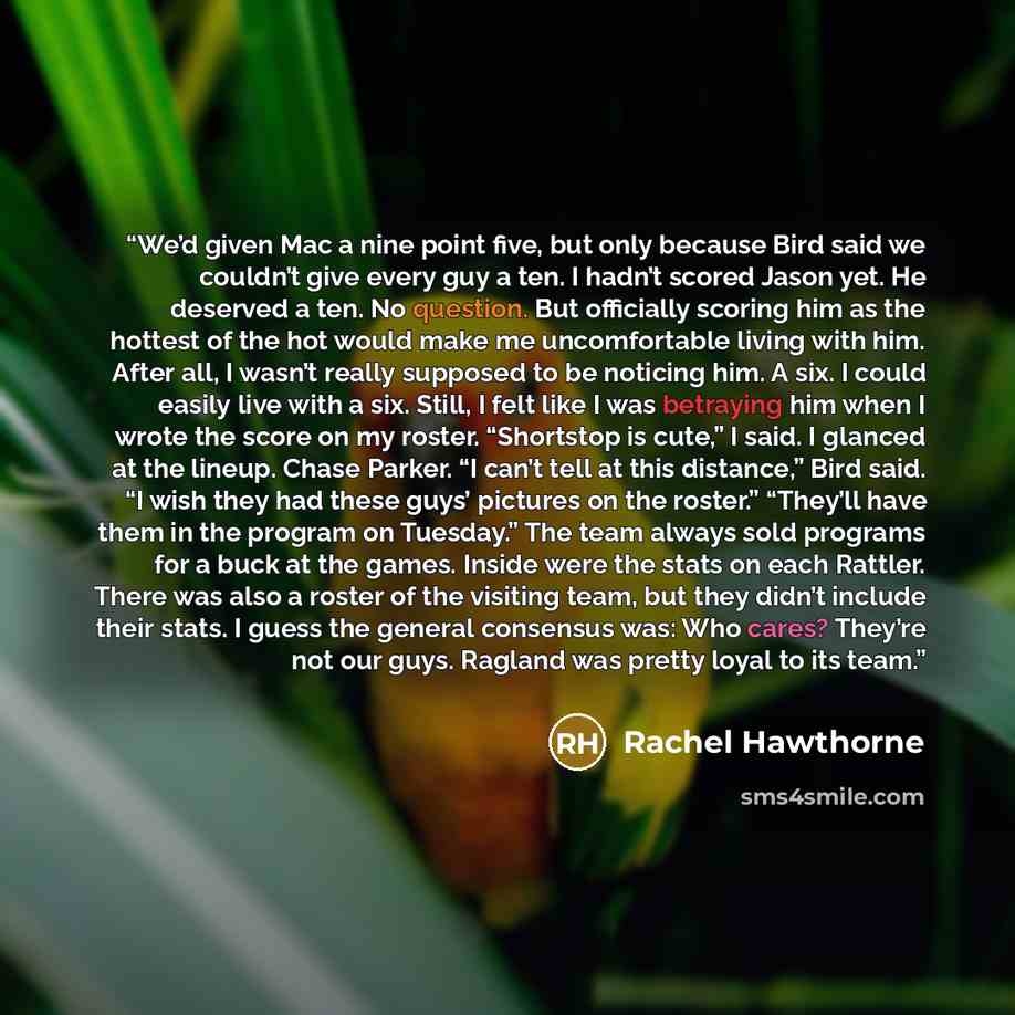 “We’d given Mac a nine point five, but only because Bird said we couldn’t give every guy a ten. I hadn’t scored Jason yet. He deserved a ten. No question. But officially scoring him as the hottest of the hot would make me uncomfortable living with him. After all, I wasn’t really supposed to be…” quote by Rachel Hawthorne