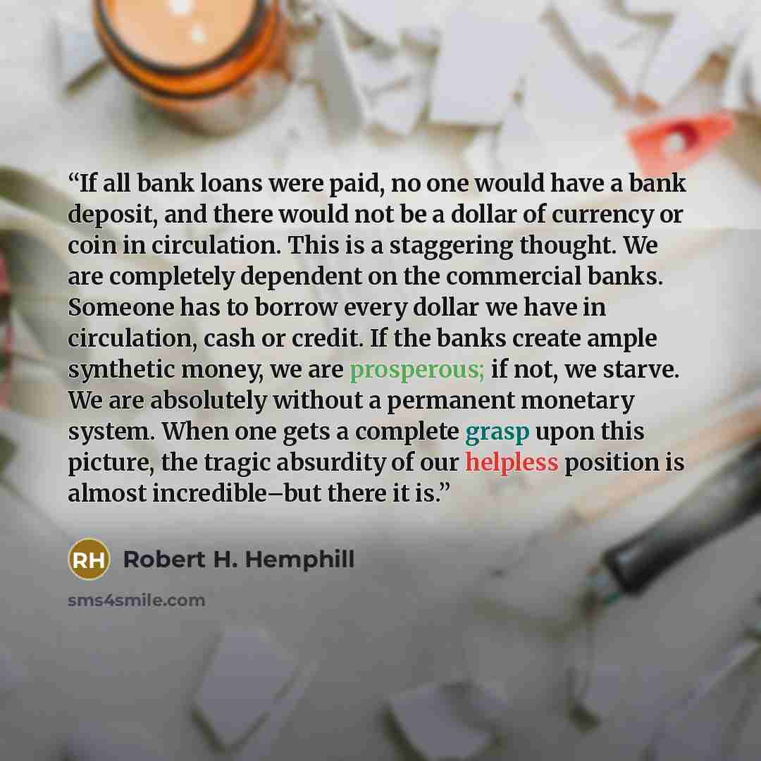 “If all bank loans were paid, no one would have a bank deposit, and there would not be a dollar of currency or coin in circulation. This is a staggering thought. We are completely dependent on the commercial banks. Someone has to borrow every dollar we have in circulation, cash or credit. If the…” quote by Robert H. Hemphill