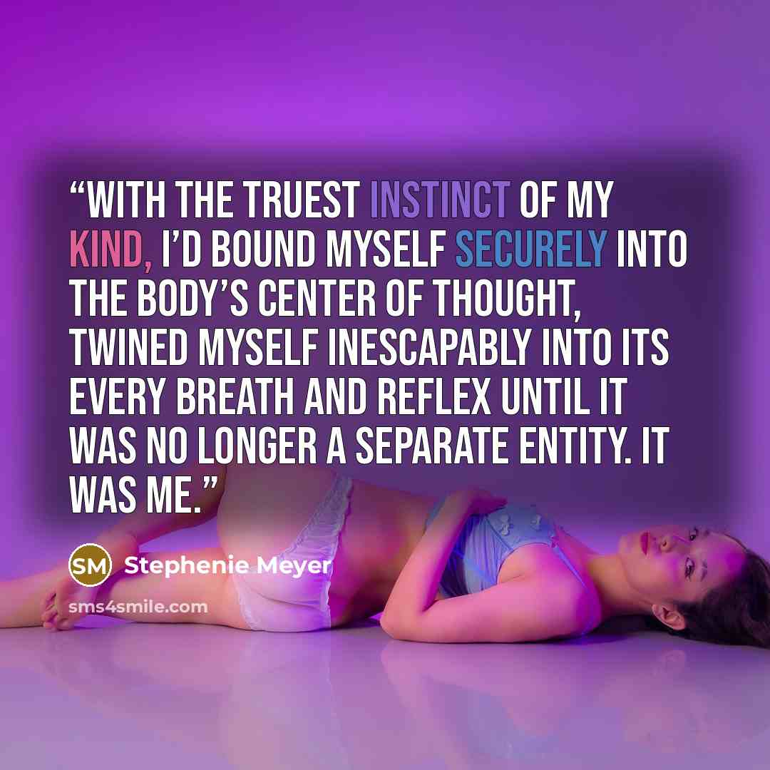 “With the truest instinct of my kind, I’d bound myself securely into the body’s center of thought, twined myself inescapably into its every breath and reflex until it was no longer a separate entity. It was me.” quote by Stephenie Meyer