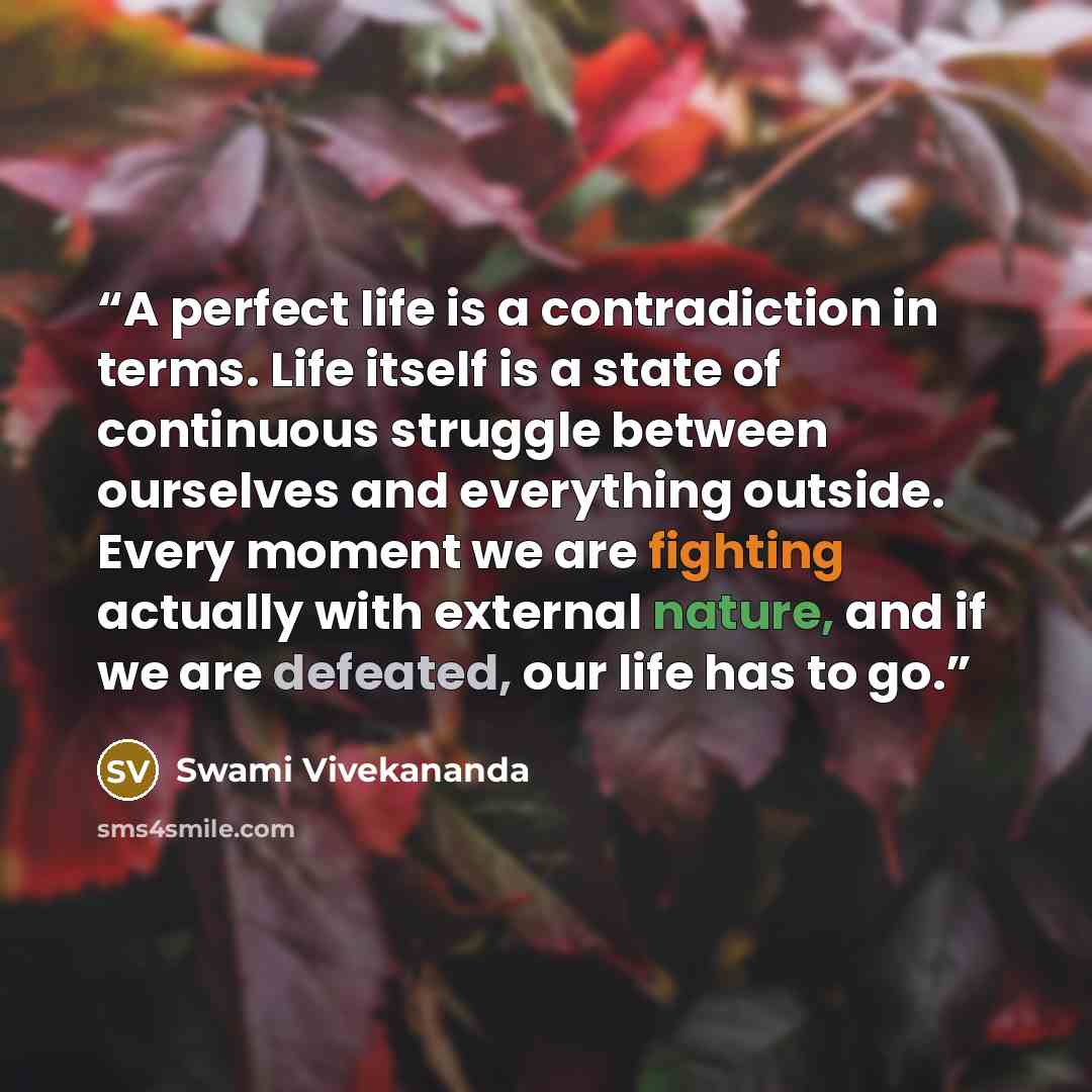 “A perfect life is a contradiction in terms. Life itself is a state of continuous struggle between ourselves and everything outside. Every moment we are fighting actually with external nature, and if we are defeated, our life has to go.” quote by Swami Vivekananda
