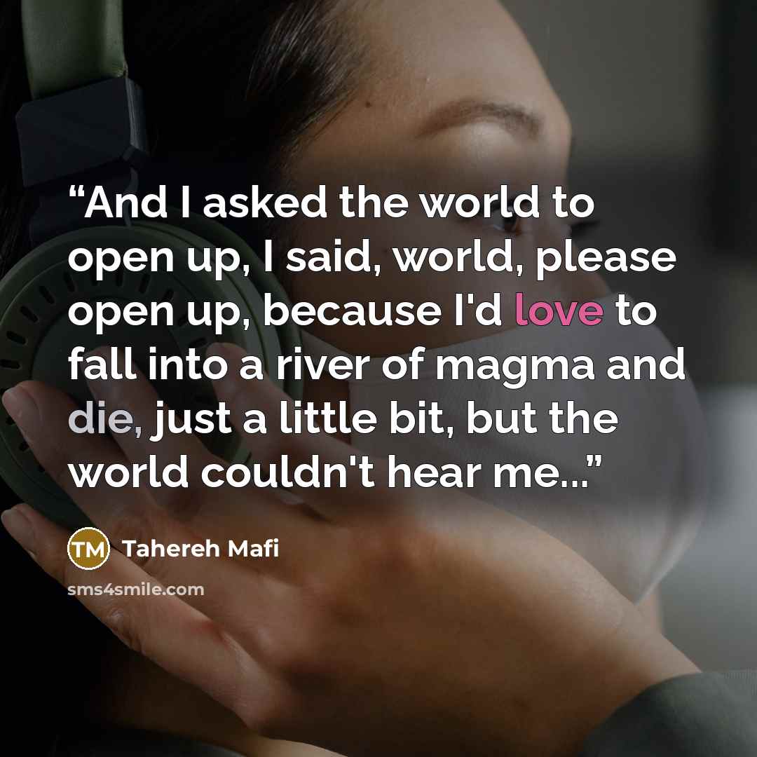 “And I asked the world to open up, I said, world, please open up, because I'd love to fall into a river of magma and die, just a little bit, but the world couldn't hear me...” quote by Tahereh Mafi