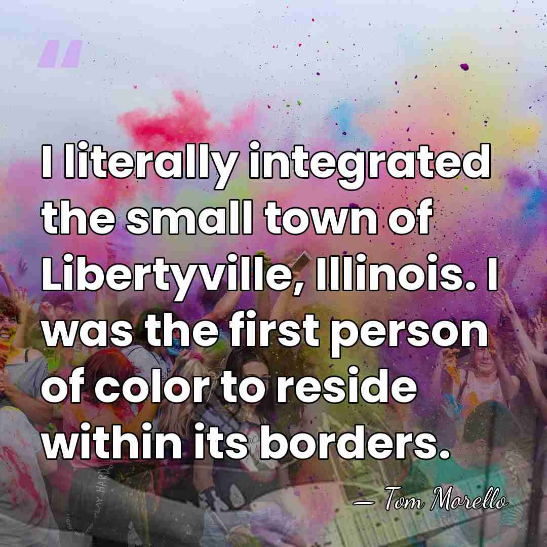 I literally integrated the small town of Libertyville, Illinois. I was the&hellip; - Tom Morello