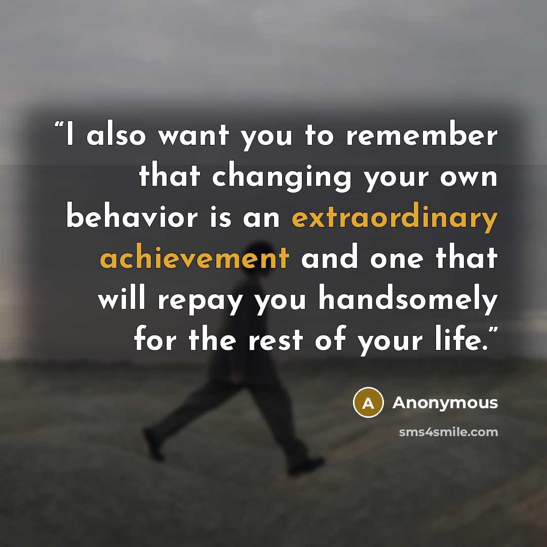 “I also want you to remember that changing your own behavior is an extraordinary achievement and one that will repay you handsomely for the rest of your life.” quote by Anonymous