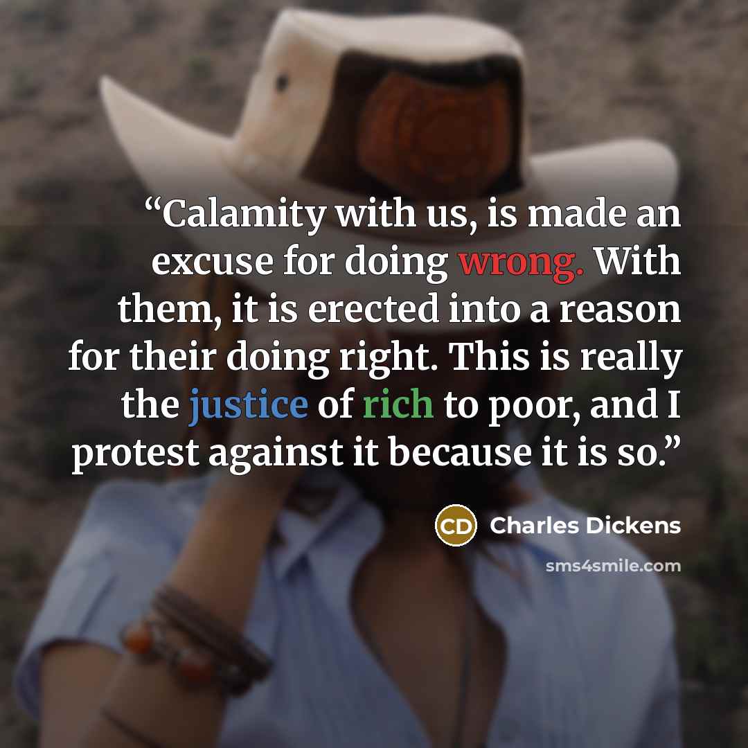 “Calamity with us, is made an excuse for doing wrong. With them, it is erected into a reason for their doing right. This is really the justice of rich to poor, and I protest against it because it is so.” quote by Charles Dickens