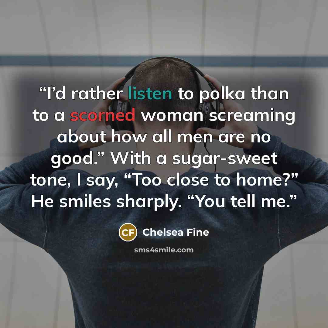 “I’d rather listen to polka than to a scorned woman screaming about how all men are no good.” With a sugar-sweet tone, I say, “Too close to home?” He smiles sharply. “You tell me.” quote by Chelsea Fine