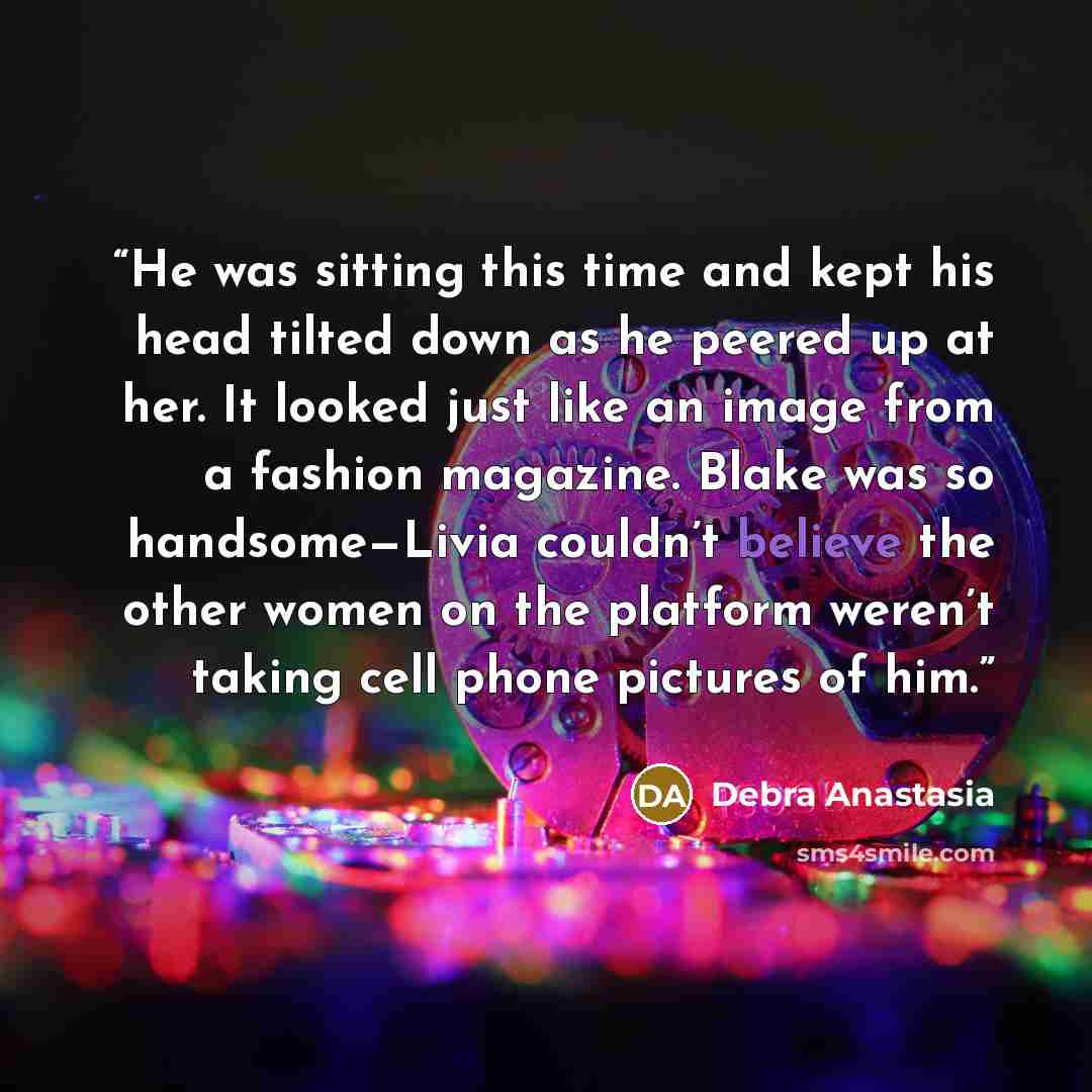 “He was sitting this time and kept his head tilted down as he peered up at her. It looked just like an image from a fashion magazine. Blake was so handsome—Livia couldn’t believe the other women on the platform weren’t taking cell phone pictures of him.” quote by Debra Anastasia