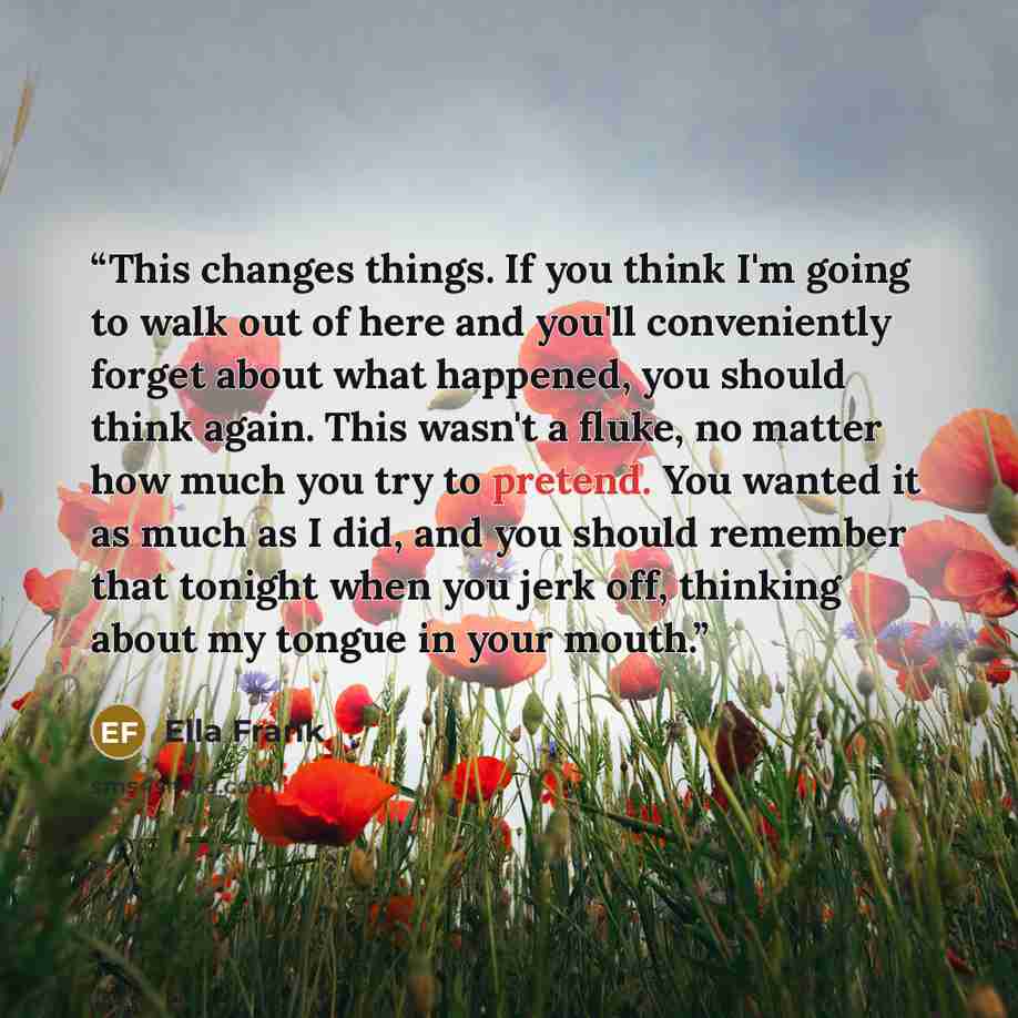 “This changes things. If you think I'm going to walk out of here and you'll conveniently forget about what happened, you should think again. This wasn't a fluke, no matter how much you try to pretend. You wanted it as much as I did, and you should remember that tonight when you jerk off, thinking…” quote by Ella Frank