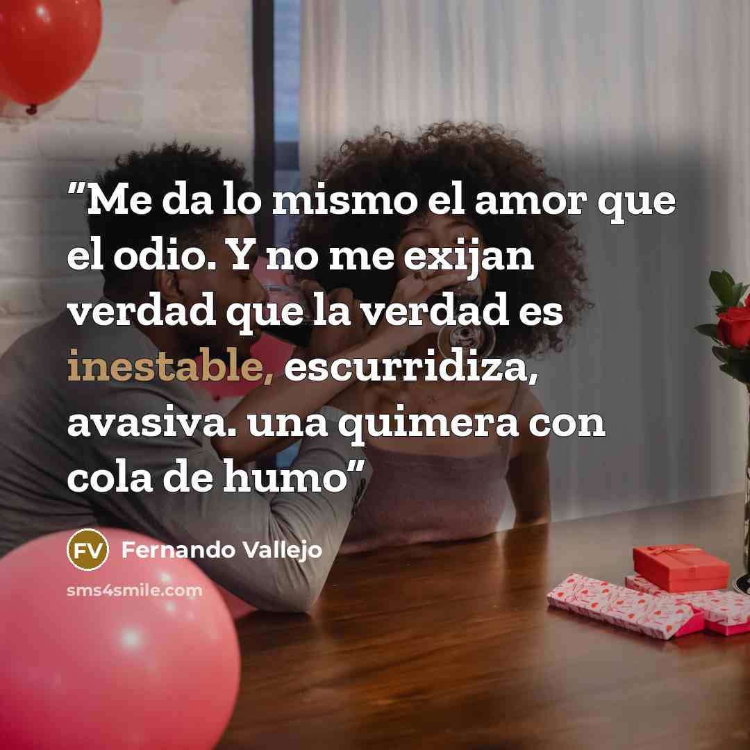 “Me da lo mismo el amor que el odio. Y no me exijan verdad que la verdad es inestable, escurridiza, avasiva. una quimera con cola de humo” quote by Fernando Vallejo