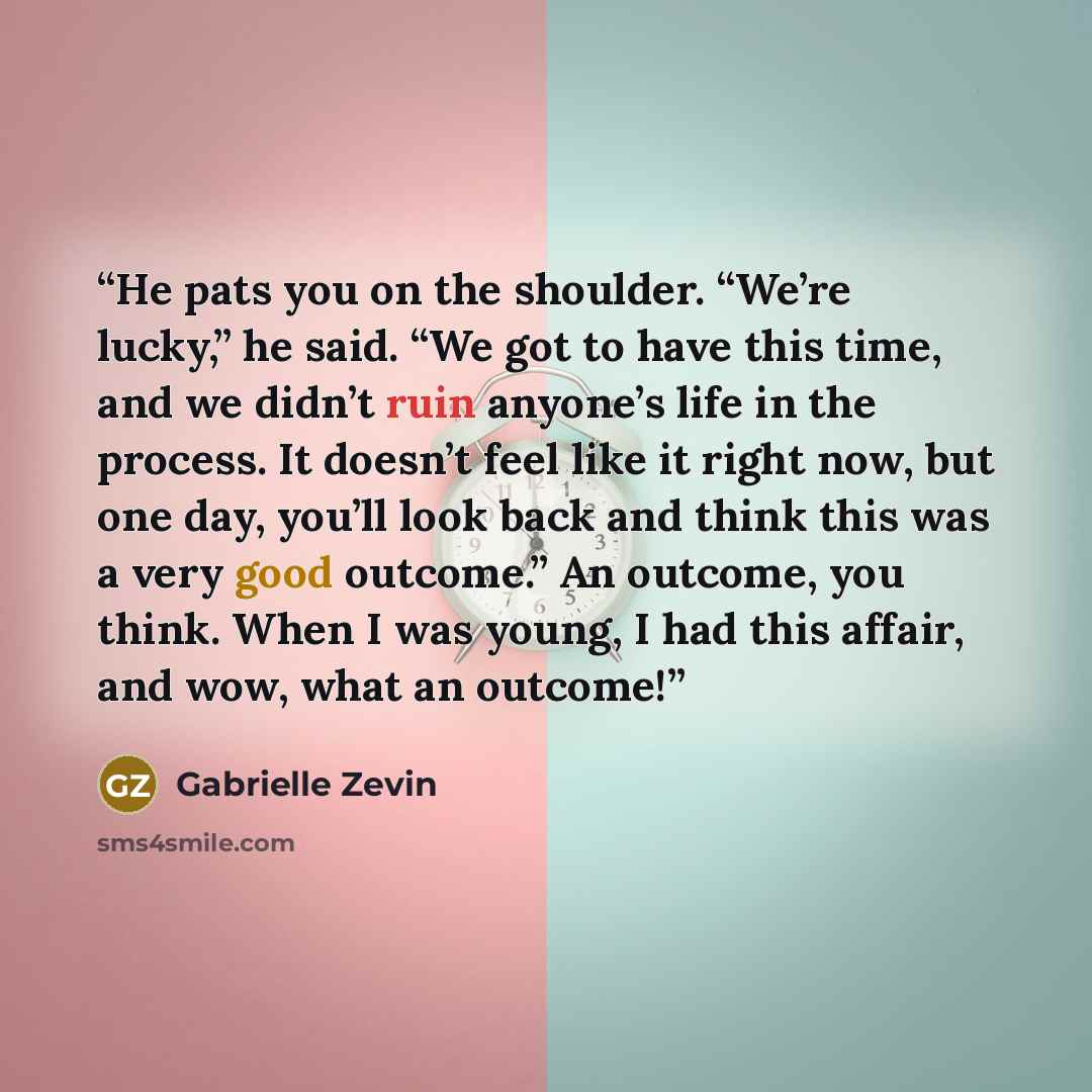 “He pats you on the shoulder. “We’re lucky,” he said. “We got to have this time, and we didn’t ruin anyone’s life in the process. It doesn’t feel like it right now, but one day, you’ll look back and think this was a very good outcome.” An outcome, you think. When I was young, I had this affair, and…” quote by Gabrielle Zevin