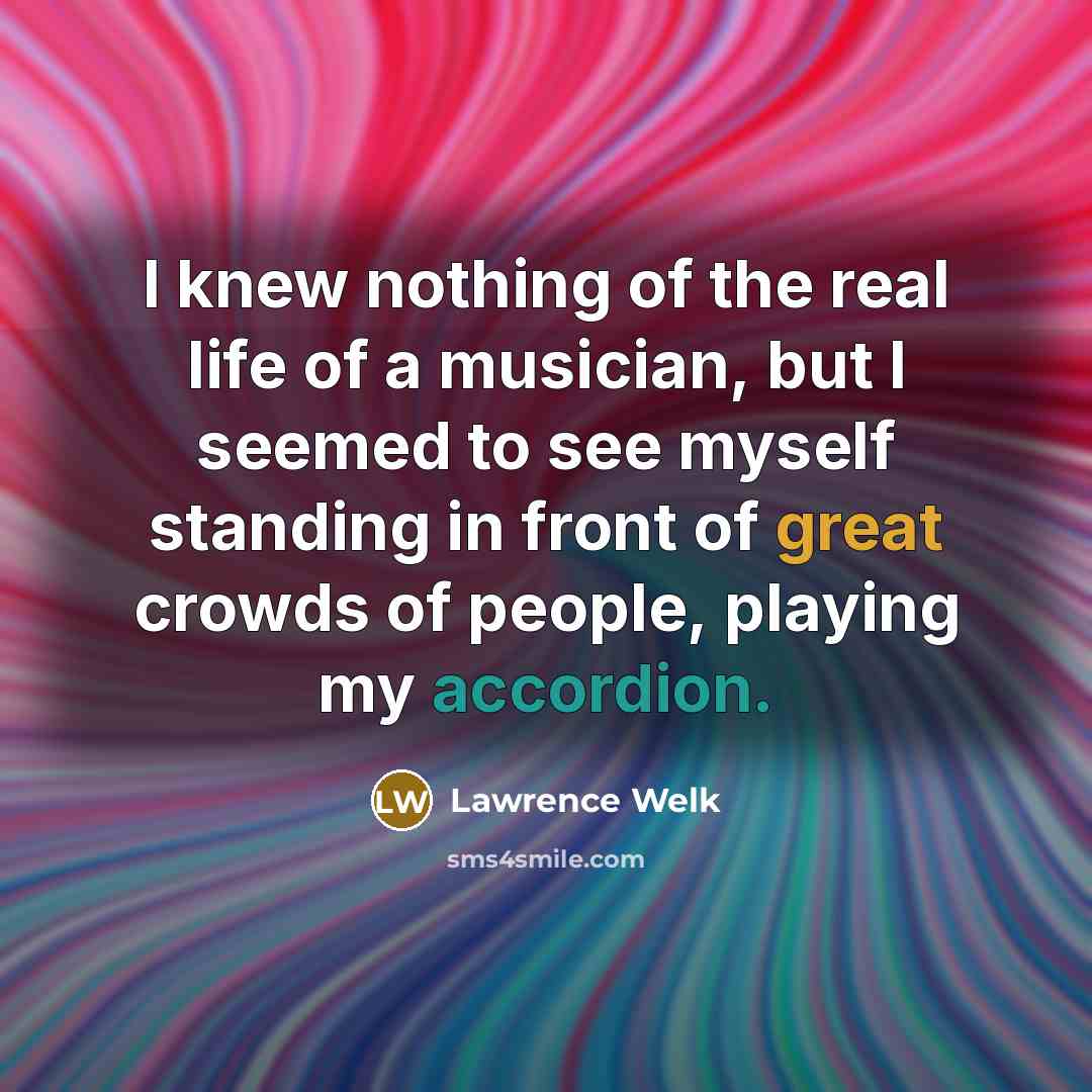 “I knew nothing of the real life of a musician, but I seemed to see myself standing in front of great crowds of people, playing my accordion.” quote by Lawrence Welk