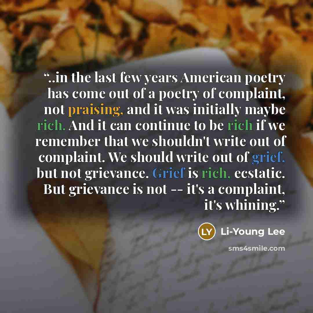 “..in the last few years American poetry has come out of a poetry of complaint, not praising, and it was initially maybe rich. And it can continue to be rich if we remember that we shouldn't write out of complaint. We should write out of grief, but not grievance. Grief is rich, ecstatic. But…” quote by Li-Young Lee