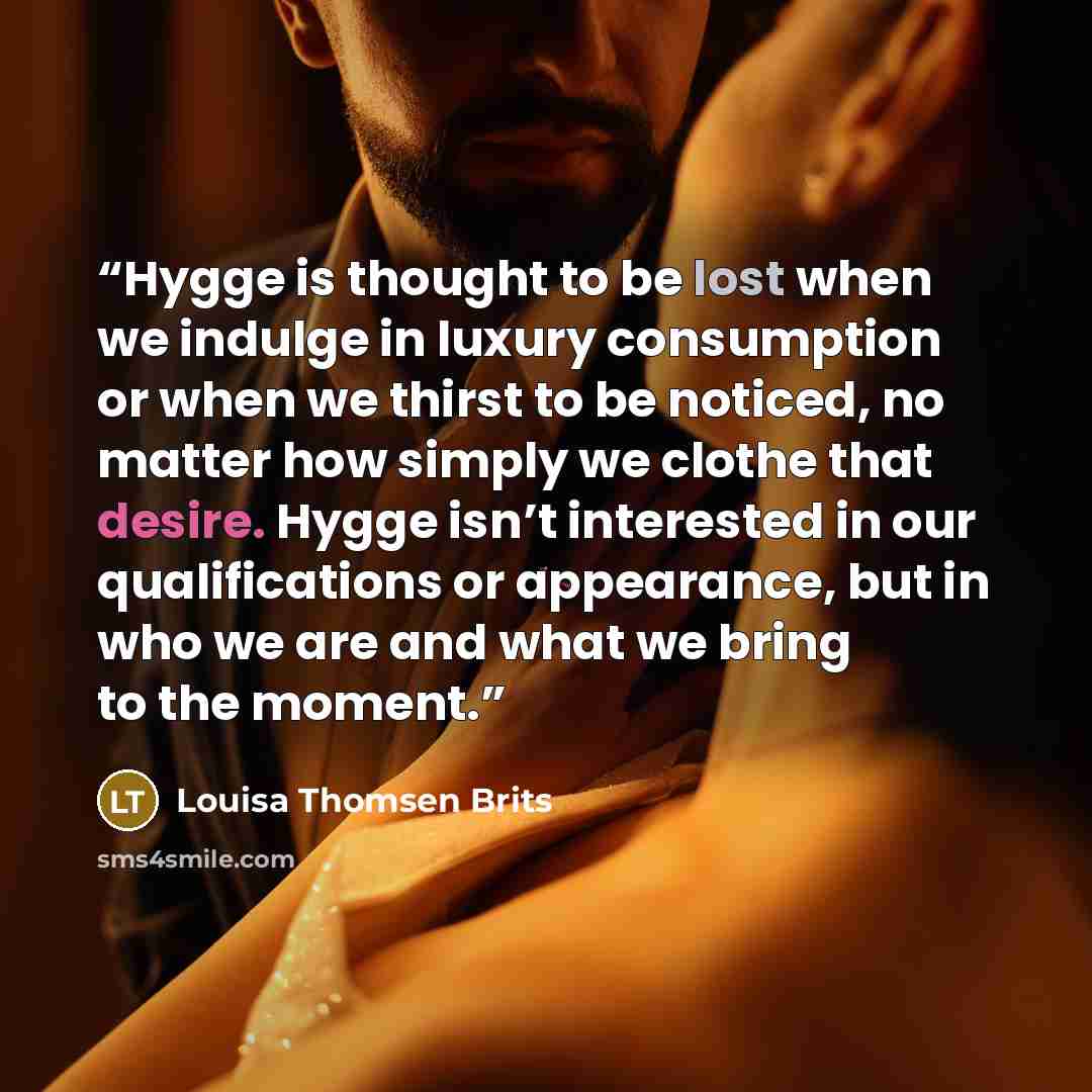 “Hygge is thought to be lost when we indulge in luxury consumption or when we thirst to be noticed, no matter how simply we clothe that desire. Hygge isn’t interested in our qualifications or appearance, but in who we are and what we bring to the moment.” quote by Louisa Thomsen Brits