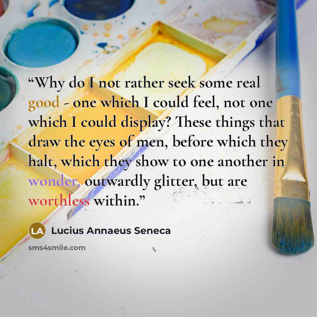 “Why do I not rather seek some real good - one which I could feel, not one which I could display? These things that draw the eyes of men, before which they halt, which they show to one another in wonder, outwardly glitter, but are worthless within.” quote by Lucius Annaeus Seneca