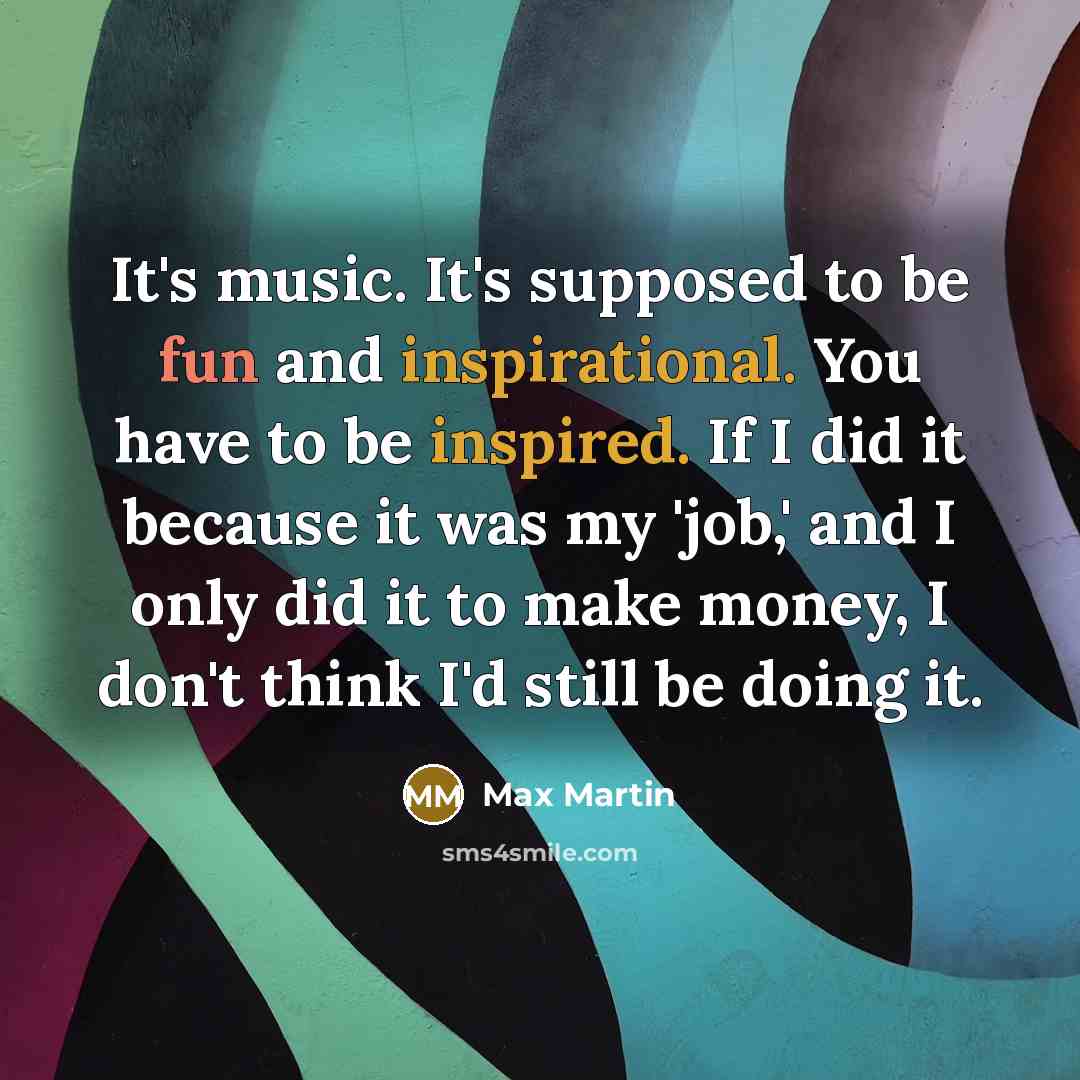 “It's music. It's supposed to be fun and inspirational. You have to be inspired. If I did it because it was my 'job,' and I only did it to make money, I don't think I'd still be doing it.” quote by Max Martin