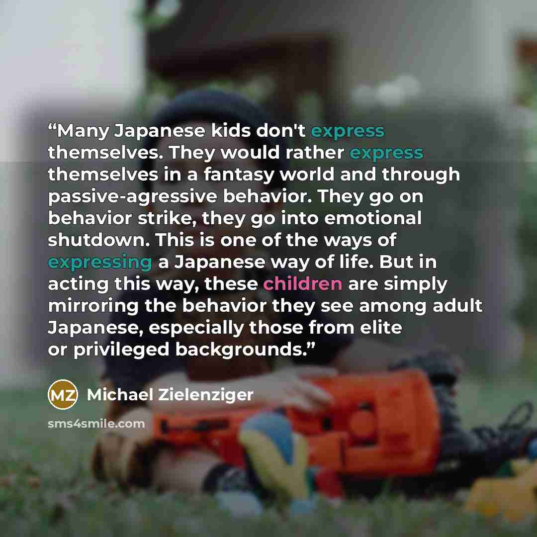 “Many Japanese kids don't express themselves. They would rather express themselves in a fantasy world and through passive-agressive behavior. They go on behavior strike, they go into emotional shutdown. This is one of the ways of expressing a Japanese way of life. But in acting this way, these…” quote by Michael Zielenziger