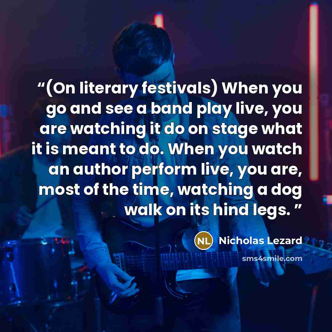 “(On literary festivals) When you go and see a band play live, you are watching it do on stage what it is meant to do. When you watch an author perform live, you are, most of the time, watching a dog walk on its hind legs.” quote by Nicholas Lezard