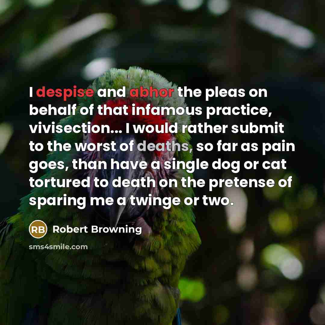 “I despise and abhor the pleas on behalf of that infamous practice, vivisection... I would rather submit to the worst of deaths, so far as pain goes, than have a single dog or cat tortured to death on the pretense of sparing me a twinge or two.” quote by Robert Browning