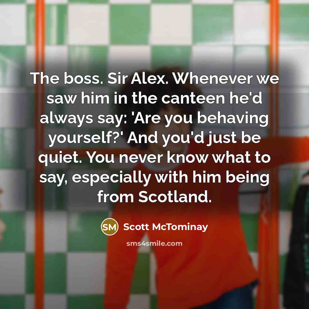 “The boss. Sir Alex. Whenever we saw him in the canteen he'd always say: 'Are you behaving yourself?' And you'd just be quiet. You never know what to say, especially with him being from Scotland.” quote by Scott McTominay