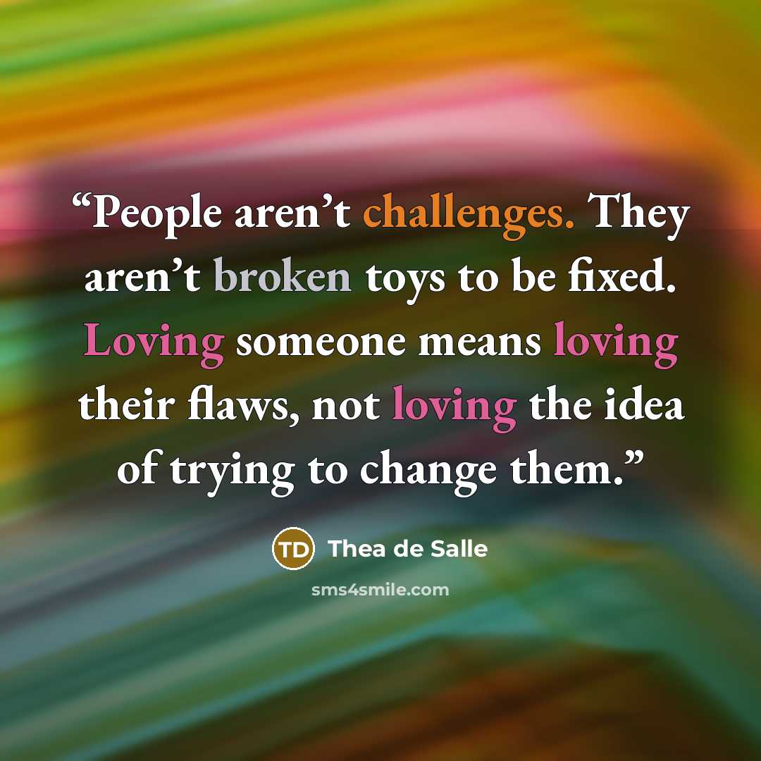 “People aren’t challenges. They aren’t broken toys to be fixed. Loving someone means loving their flaws, not loving the idea of trying to change them.” quote by Thea de Salle
