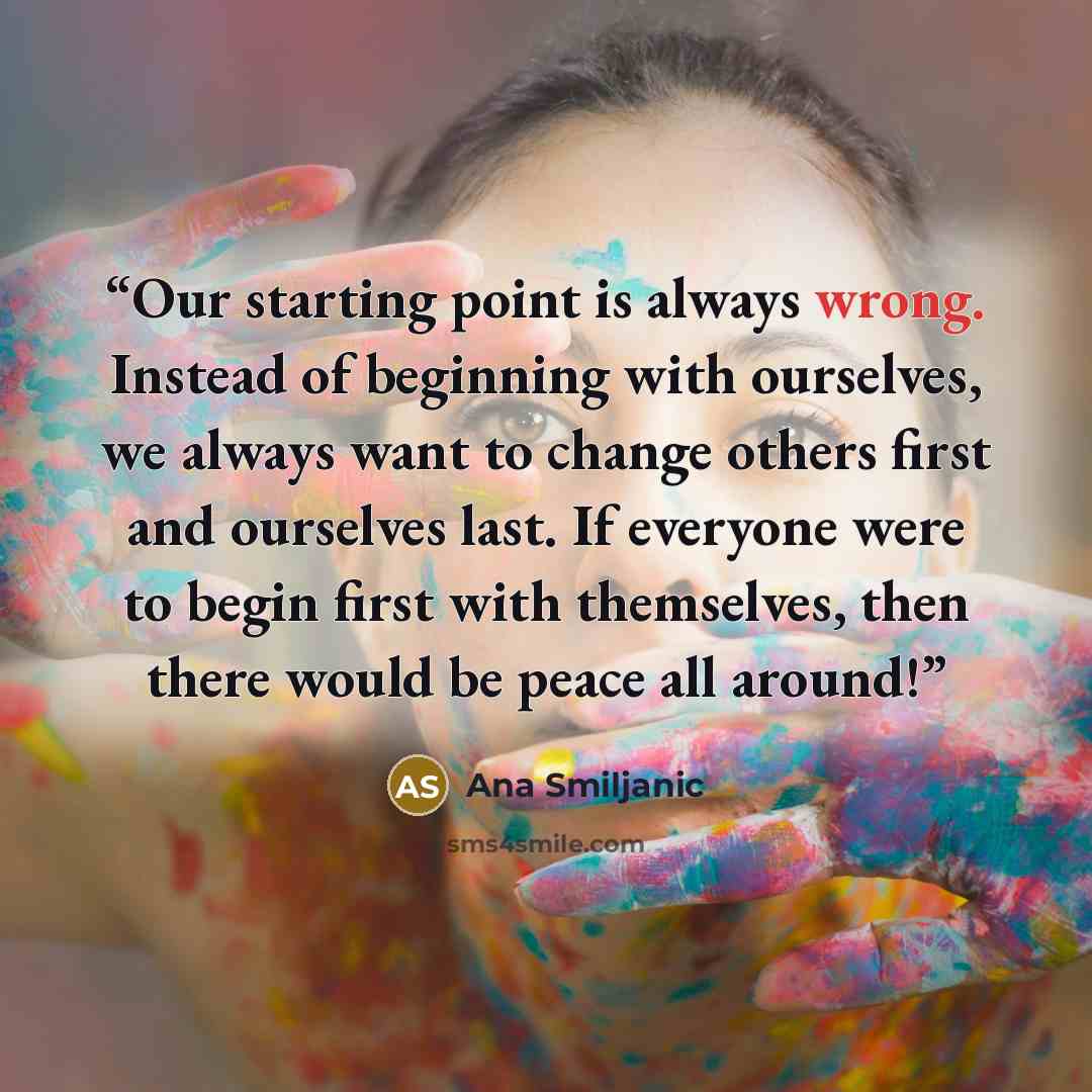 “Our starting point is always wrong. Instead of beginning with ourselves, we always want to change others first and ourselves last. If everyone were to begin first with themselves, then there would be peace all around!” quote by Ana Smiljanic