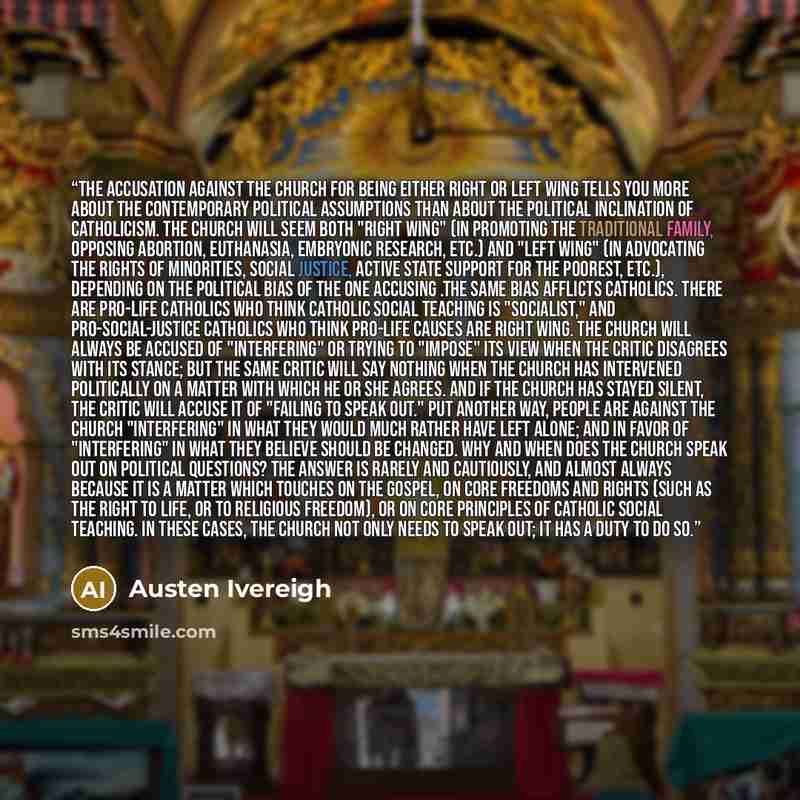 “The accusation against the Church for being either right or left wing tells you more about the contemporary political assumptions than about the political inclination of Catholicism. The Church will seem both "right wing" (in promoting the traditional family, opposing abortion, euthanasia…” quote by Austen Ivereigh