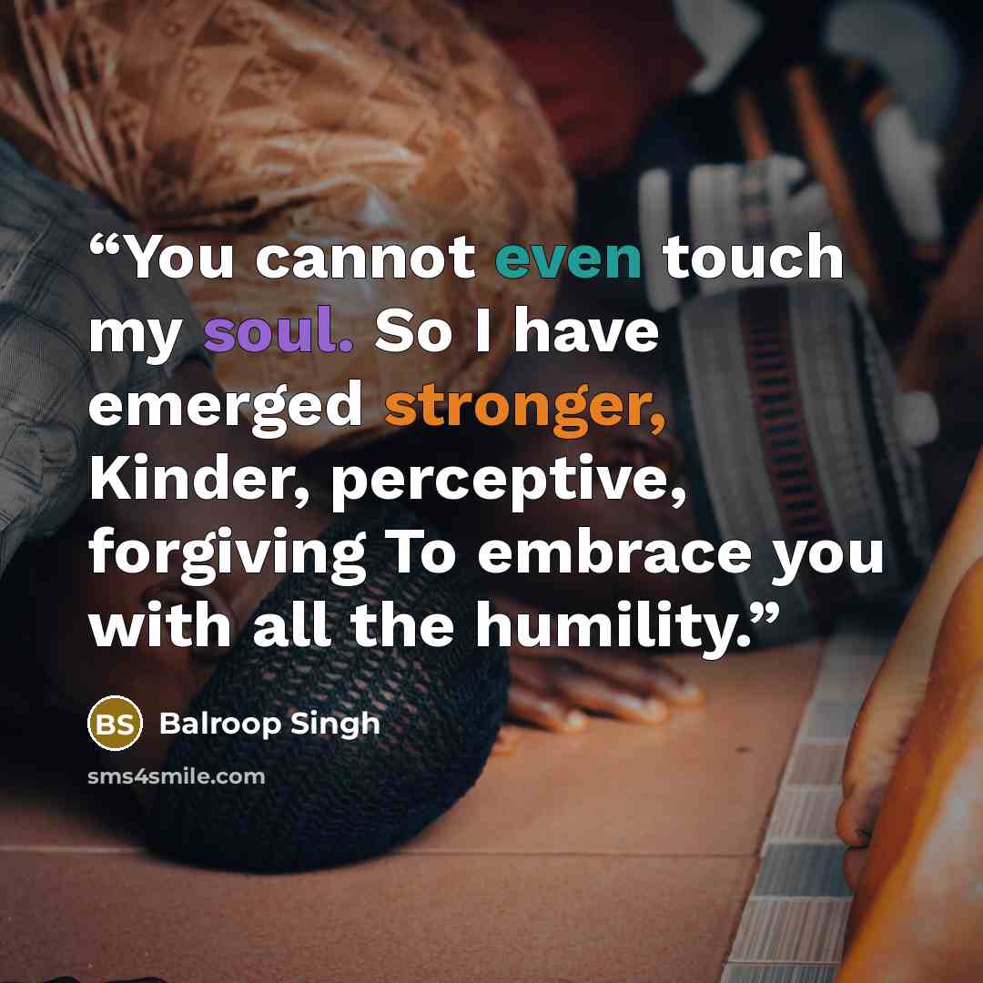 “You cannot even touch my soul. So I have emerged stronger, Kinder, perceptive, forgiving To embrace you with all the humility.” quote by Balroop Singh
