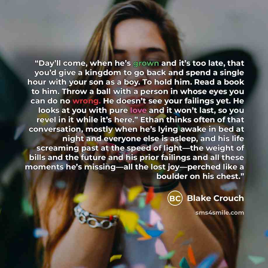 “Day’ll come, when he’s grown and it’s too late, that you’d give a kingdom to go back and spend a single hour with your son as a boy. To hold him. Read a book to him. Throw a ball with a person in whose eyes you can do no wrong. He doesn’t see your failings yet. He looks at you with pure love and…” quote by Blake Crouch