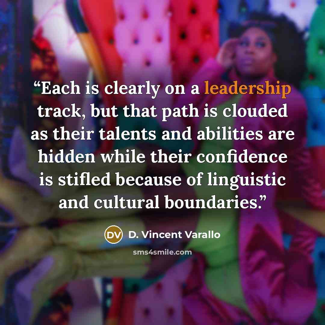 “Each is clearly on a leadership track, but that path is clouded as their talents and abilities are hidden while their confidence is stifled because of linguistic and cultural boundaries.” quote by D. Vincent Varallo