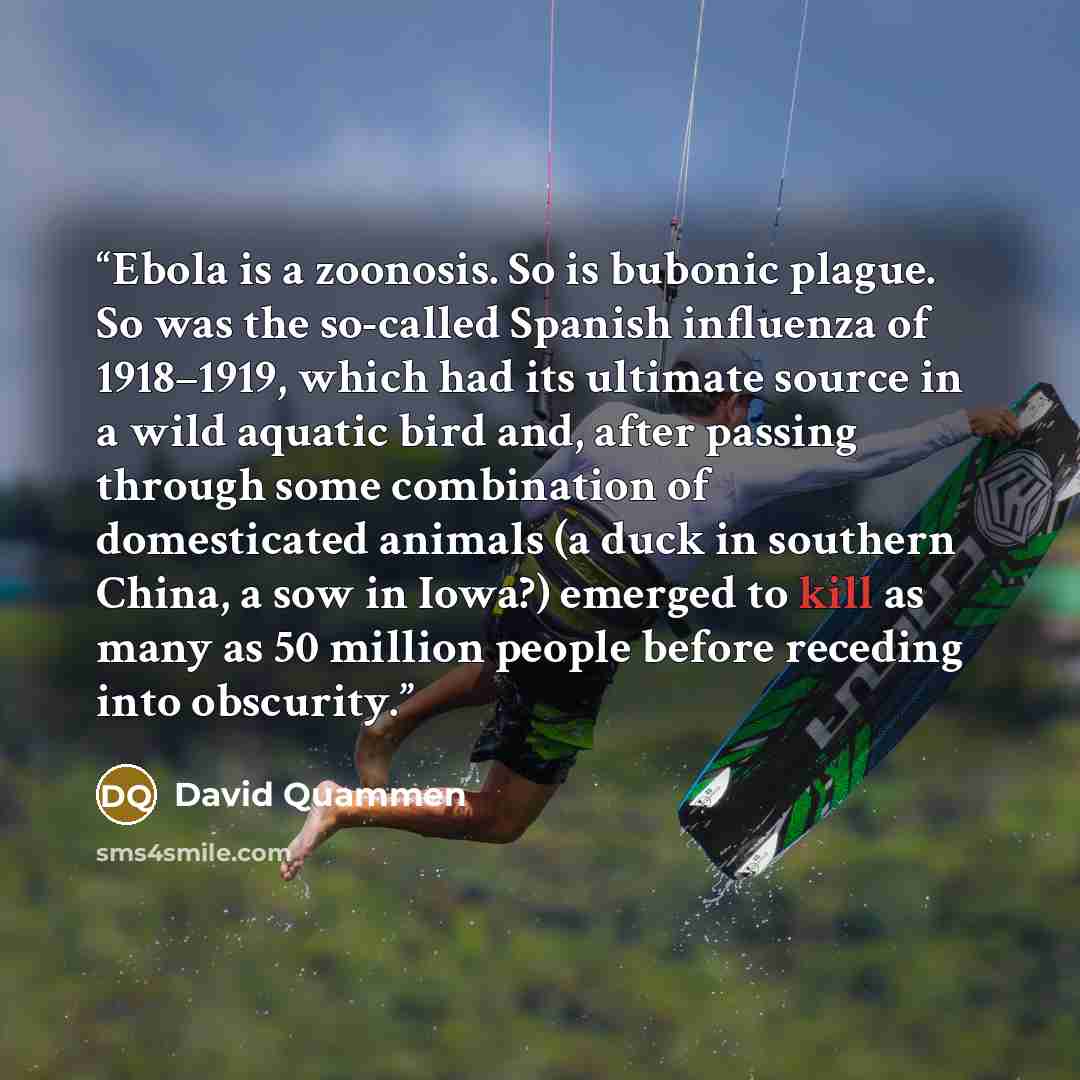 “Ebola is a zoonosis. So is bubonic plague. So was the so-called Spanish influenza of 1918–1919, which had its ultimate source in a wild aquatic bird and, after passing through some combination of domesticated animals (a duck in southern China, a sow in Iowa?) emerged to kill as many as 50 million…” quote by David Quammen