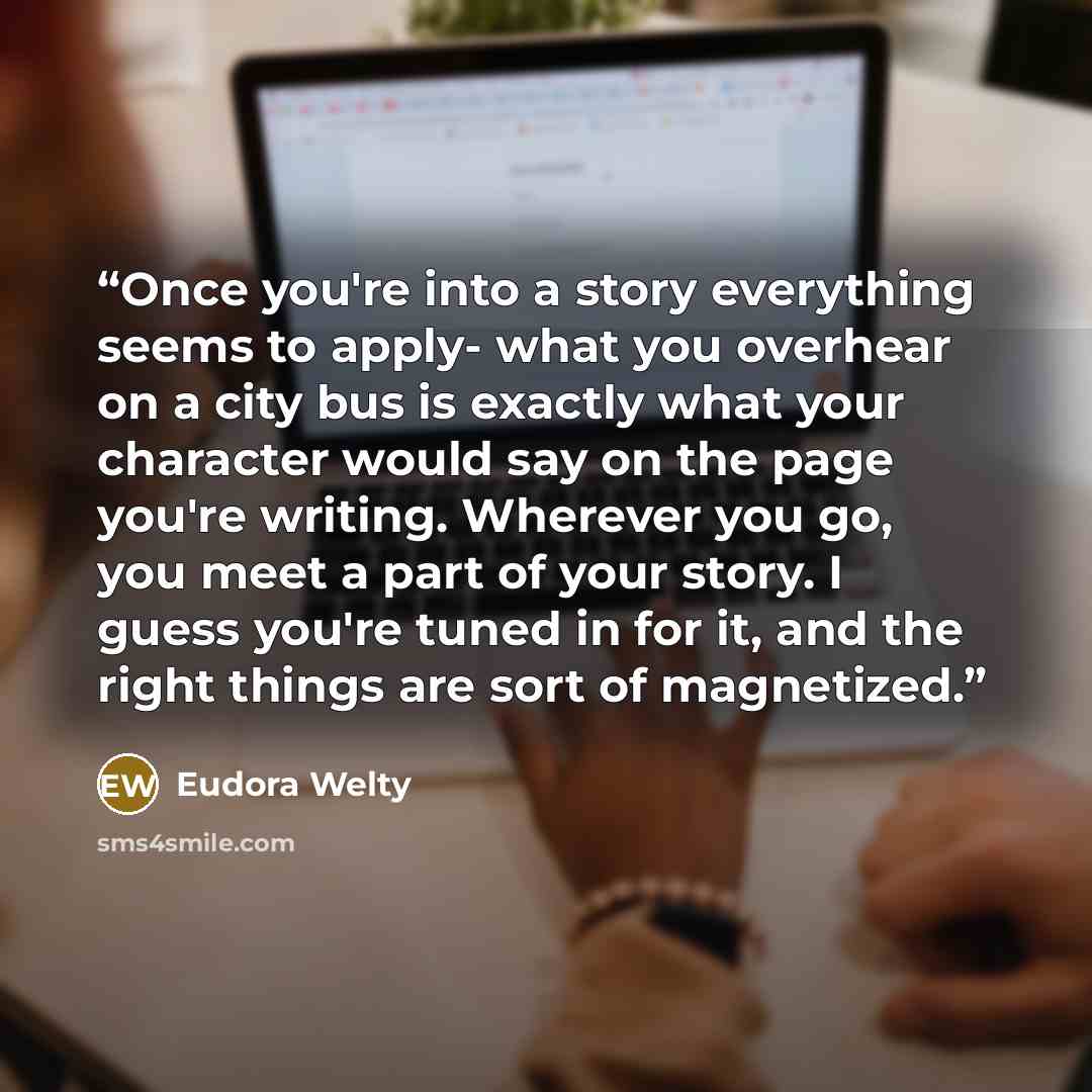 “Once you're into a story everything seems to apply- what you overhear on a city bus is exactly what your character would say on the page you're writing. Wherever you go, you meet a part of your story. I guess you're tuned in for it, and the right things are sort of magnetized.” quote by Eudora Welty