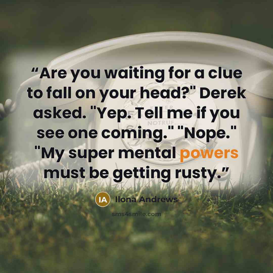 “Are you waiting for a clue to fall on your head?" Derek asked. "Yep. Tell me if you see one coming." "Nope." "My super mental powers must be getting rusty.” quote by Ilona Andrews
