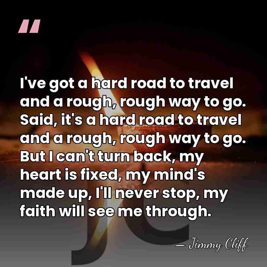 I've got a hard road to travel and a rough, rough way&hellip; - Jimmy Cliff