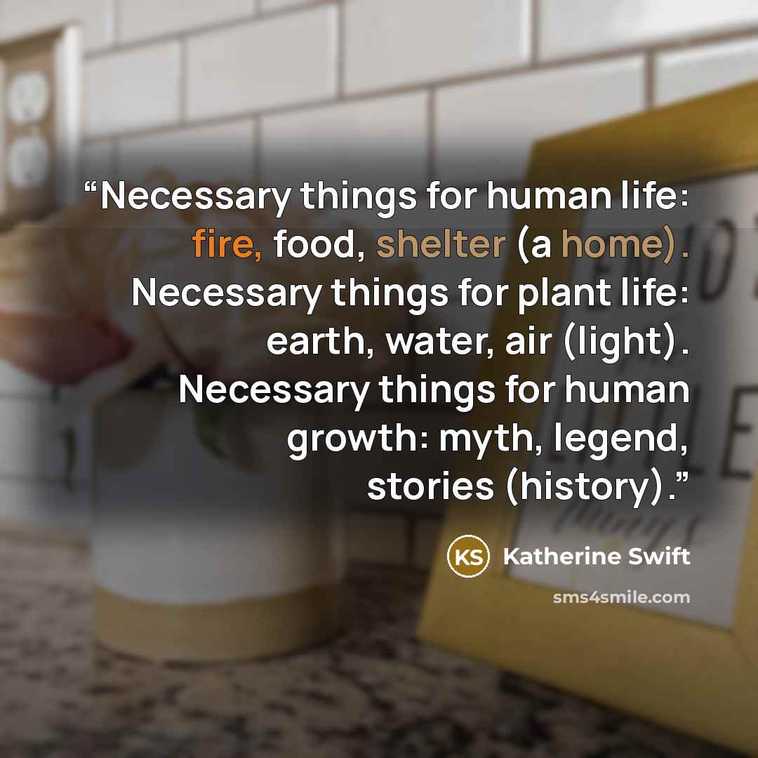 “Necessary things for human life: fire, food, shelter (a home). Necessary things for plant life: earth, water, air (light). Necessary things for human growth: myth, legend, stories (history).” quote by Katherine Swift