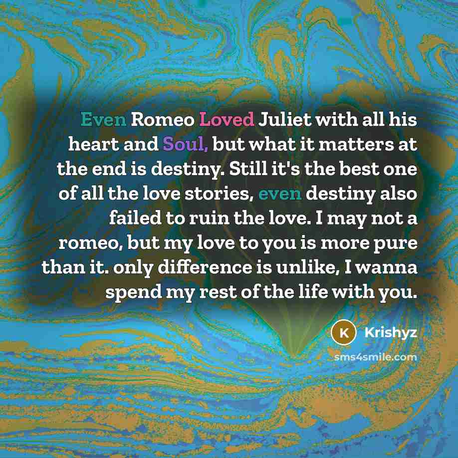 “Even Romeo Loved Juliet with all his heart and Soul, but what it matters at the end is destiny. Still it's the best one of all the love stories, even destiny also failed to ruin the love. I may not a romeo, but my love to you is more pure than it. only difference is unlike, I wanna spend my rest…” quote by Krishyz