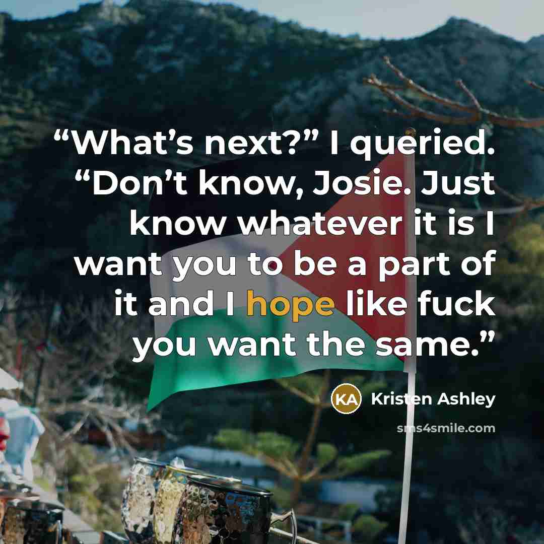 “What’s next?” I queried. “Don’t know, Josie. Just know whatever it is I want you to be a part of it and I hope like fuck you want the same.” quote by Kristen Ashley