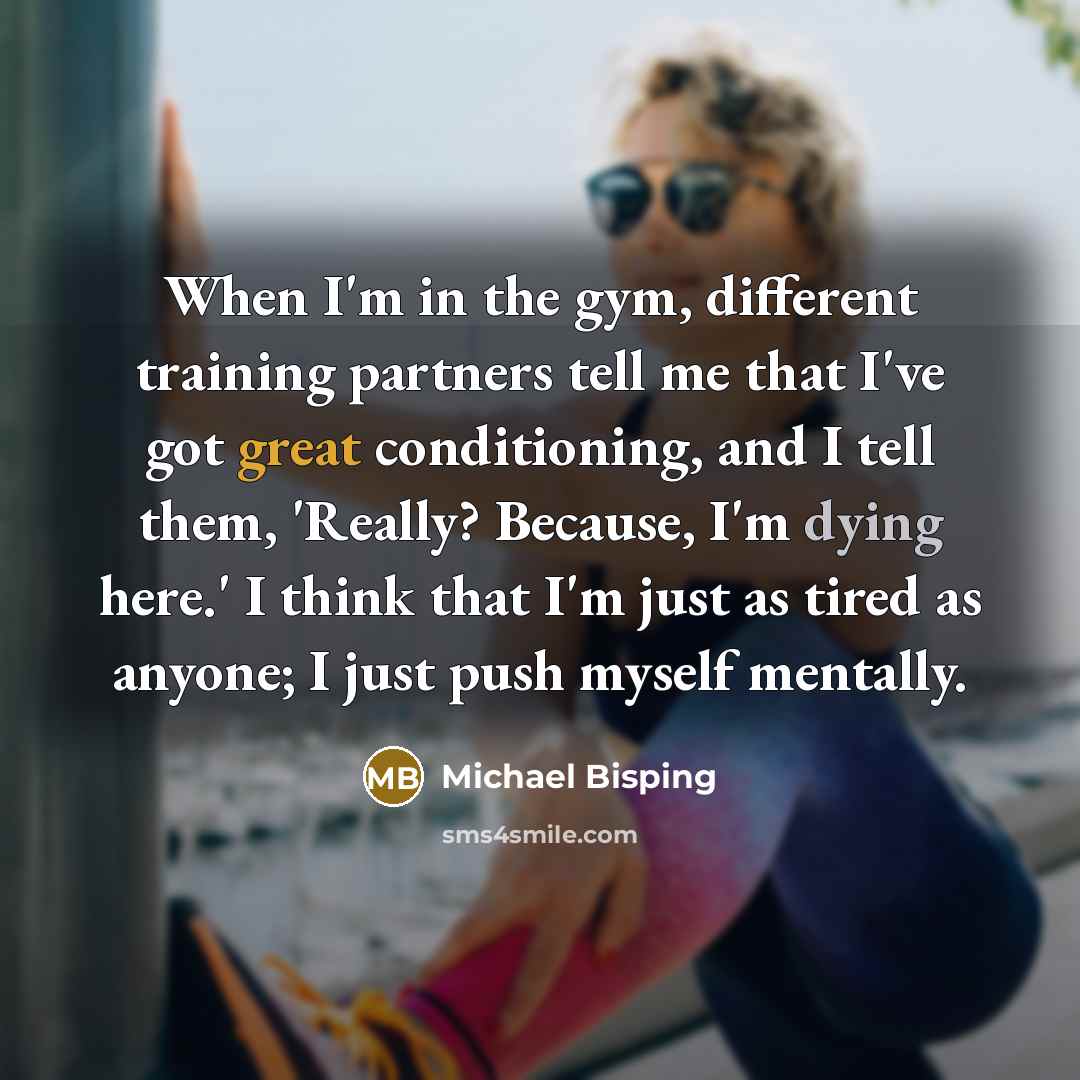 “When I'm in the gym, different training partners tell me that I've got great conditioning, and I tell them, 'Really? Because, I'm dying here.' I think that I'm just as tired as anyone; I just push myself mentally.” quote by Michael Bisping