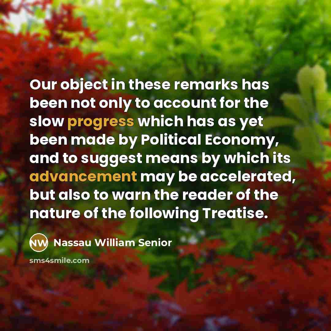 “Our object in these remarks has been not only to account for the slow progress which has as yet been made by Political Economy, and to suggest means by which its advancement may be accelerated, but also to warn the reader of the nature of the following Treatise.” quote by Nassau William Senior