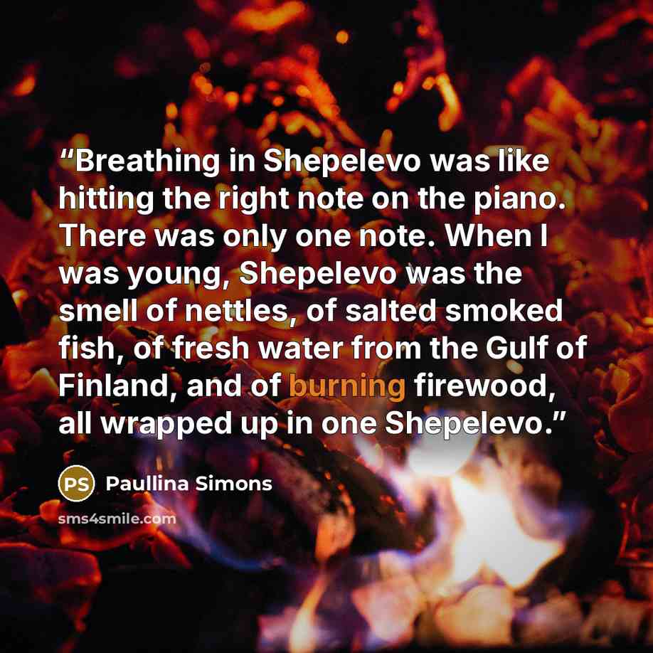 “Breathing in Shepelevo was like hitting the right note on the piano. There was only one note. When I was young, Shepelevo was the smell of nettles, of salted smoked fish, of fresh water from the Gulf of Finland, and of burning firewood, all wrapped up in one Shepelevo.” quote by Paullina Simons