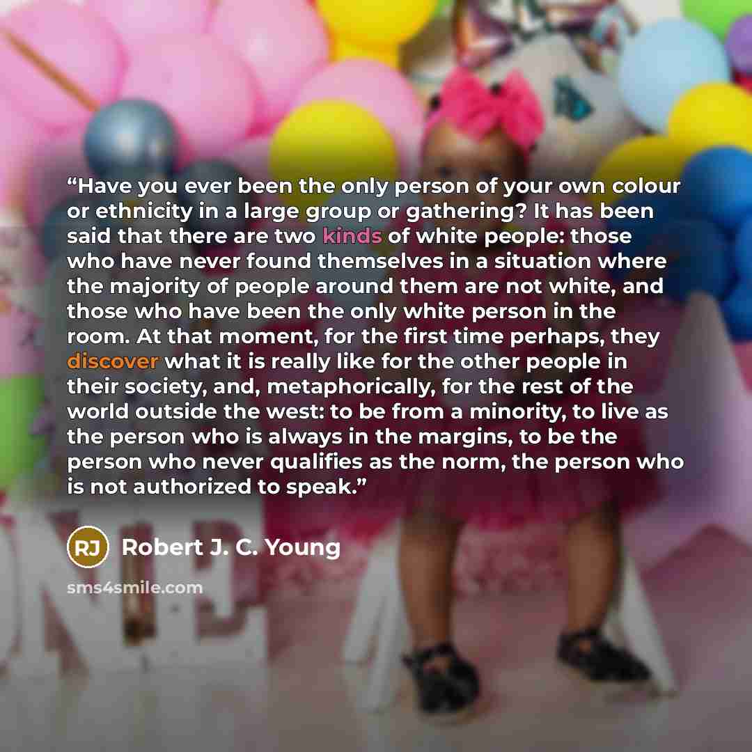 “Have you ever been the only person of your own colour or ethnicity in a large group or gathering? It has been said that there are two kinds of white people: those who have never found themselves in a situation where the majority of people around them are not white, and those who have been the only…” quote by Robert J. C. Young